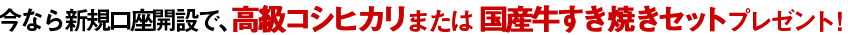 今なら新規口座開設で、高級コシヒカリまたは国産牛すき焼きセットプレゼント！