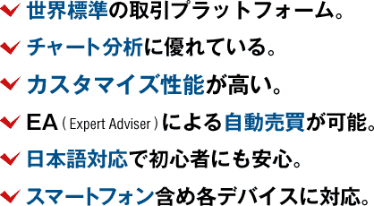 世界標準の取引プラットフォーム。チャート分析に優れている。カスタマイズ性能が高い。EAによる自動売買が可能。日本語対応で初心者にも安心。スマートフォン含め各デバイスに対応。