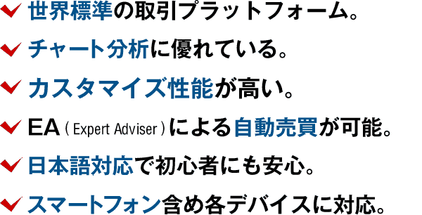 世界標準の取引プラットフォーム。チャート分析に優れている。カスタマイズ性能が高い。EAによる自動売買が可能。日本語対応で初心者にも安心。スマートフォン含め各デバイスに対応。