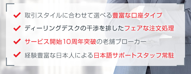 取引スタイルに合わせて選べる豊富な口座タイプ/ディーリングデスクの干渉を排したSTP方式完全採用/サービス開始10周年突破の老舗ブローカー/経験豊富な日本人による日本語サポートスタッフ常駐