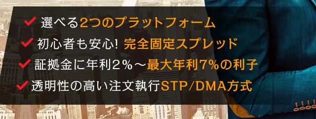 選べる2つのプラットフォーム/初心者も安心!完全固定スプレッド/証拠金に年利2％～最大年利7%の利子/透明性の高い注文執行STP/DMA方式