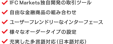 IFC Markets独自開発の取引ツール/自由な金融商品の組み合わせ/ユーザーフレンドリーなインターフェース/様々なオーダータイプの設定/充実した多言語対応（日本語対応）