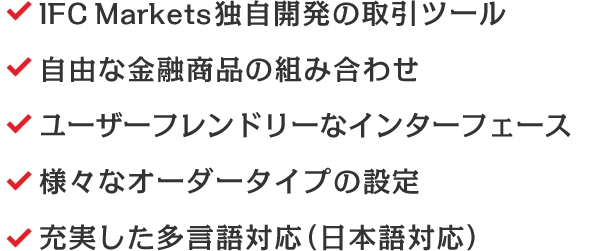 IFC Markets独自開発の取引ツール/自由な金融商品の組み合わせ/ユーザーフレンドリーなインターフェース/様々なオーダータイプの設定/充実した多言語対応（日本語対応）