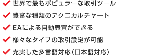 世界で最もポピュラーな取引ツール/豊富な種類のテクニカルチャート/EAによる自動売買ができる/様々なタイプの取引設定が可能/充実した多言語対応（日本語対応）