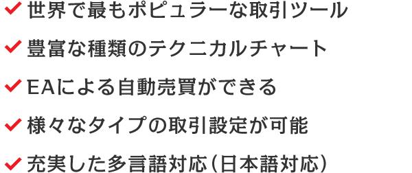 世界で最もポピュラーな取引ツール/豊富な種類のテクニカルチャート/EAによる自動売買ができる/様々なタイプの取引設定が可能/充実した多言語対応（日本語対応）
