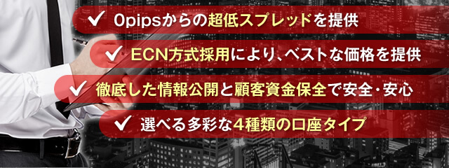 0pipsからの超低スプレッドを提供/ECN方式採用により、ベストな価格を提供/徹底した情報公開と顧客資金保全で安全・安心/選べる多彩な4種類の口座タイプ